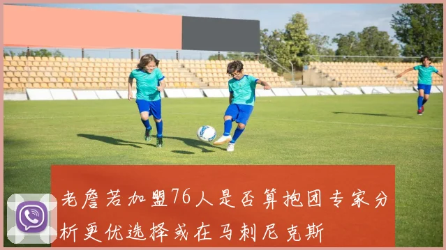 老詹若加盟76人是否算抱团专家分析更优选择或在马刺尼克斯