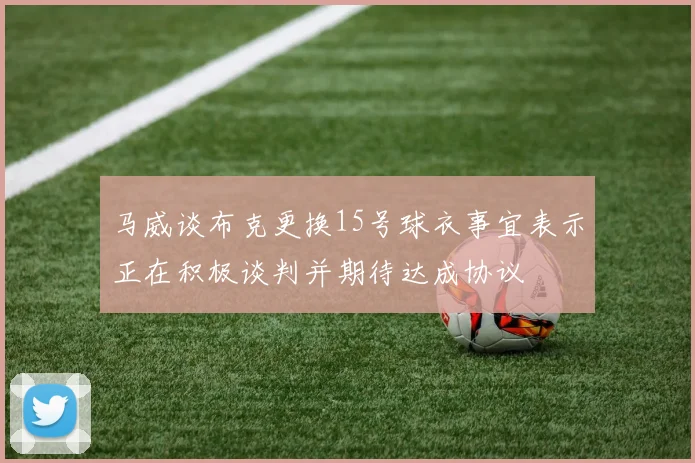 马威谈布克更换15号球衣事宜表示正在积极谈判并期待达成协议